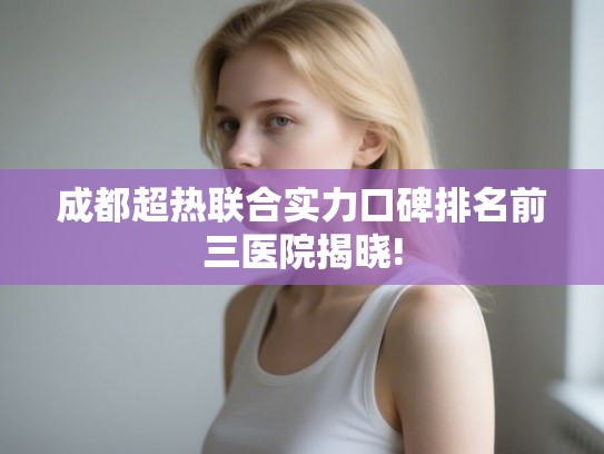 成都超热联合实力口碑排名前三医院揭晓! 成都超热联合实力口碑排名前三医院揭晓!