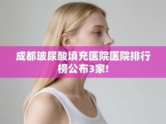 成都玻尿酸填充医院医院排行榜公布3家! 成都玻尿酸填充医院医院排行榜公布3家!