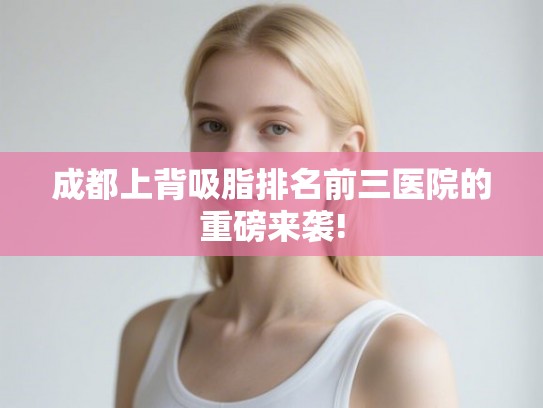 成都上背吸脂排名前三医院的重磅来袭!