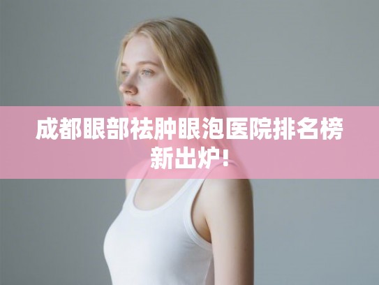 成都眼部祛肿眼泡医院排名榜新出炉!