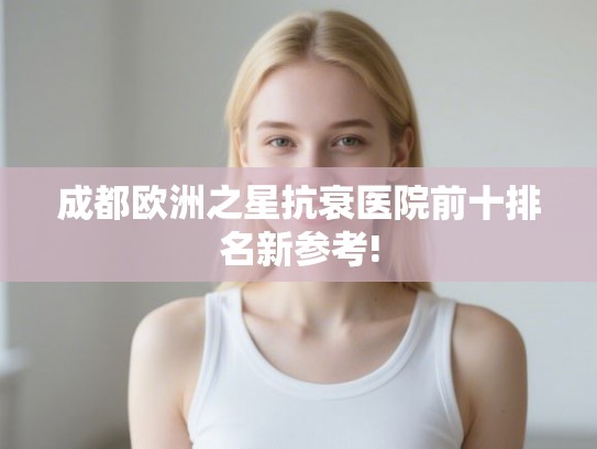 成都欧洲之星抗衰医院前十排名新参考! 成都欧洲之星抗衰医院前十排名新参考!