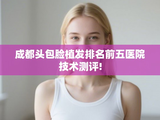 成都头包脸植发排名前五医院技术测评! 成都头包脸植发排名前五医院技术测评!