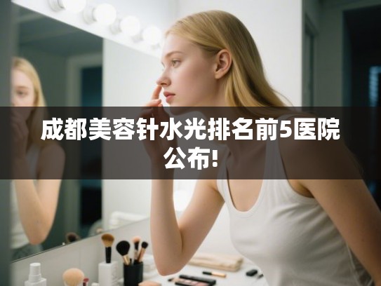 成都美容针水光排名前5医院公布! 成都美容针水光排名前5医院公布!