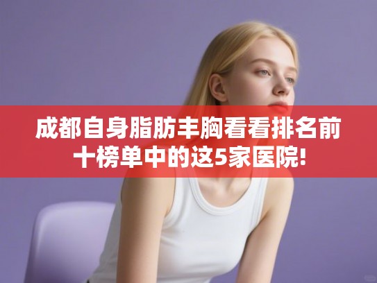 成都自身脂肪丰胸看看排名前十榜单中的这5家医院! 成都自身脂肪丰胸看看排名前十榜单中的这5家医院!