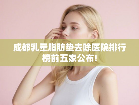 成都乳晕脂肪垫去除医院排行榜前五家公布! 成都乳晕脂肪垫去除医院排行榜前五家公布!