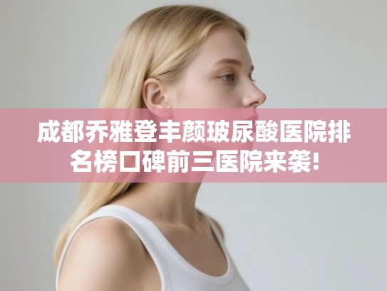 成都乔雅登丰颜玻尿酸医院排名榜口碑前三医院来袭!