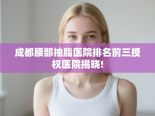 成都腰部抽脂医院排名前三授权医院揭晓! 成都腰部抽脂医院排名前三授权医院揭晓!