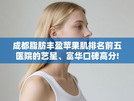 成都脂肪丰盈苹果肌排名前五医院的艺星、富华口碑高分! 成都脂肪丰盈苹果肌排名前五医院的艺星、富华口碑高分!