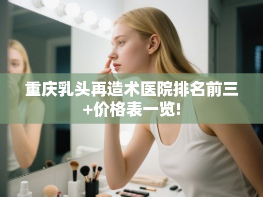 重庆乳头再造术医院排名前三+价格表一览!