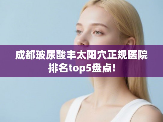 成都玻尿酸丰太阳穴正规医院排名top5盘点! 成都玻尿酸丰太阳穴正规医院排名top5盘点!