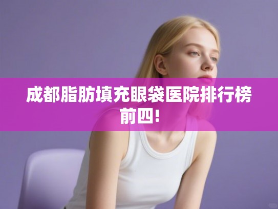 成都脂肪填充眼袋医院排行榜前四!