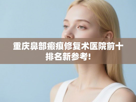 重庆鼻部瘢痕修复术医院前十排名新参考!