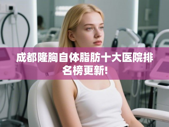 成都隆胸自体脂肪十大医院排名榜更新! 成都隆胸自体脂肪十大医院排名榜更新!