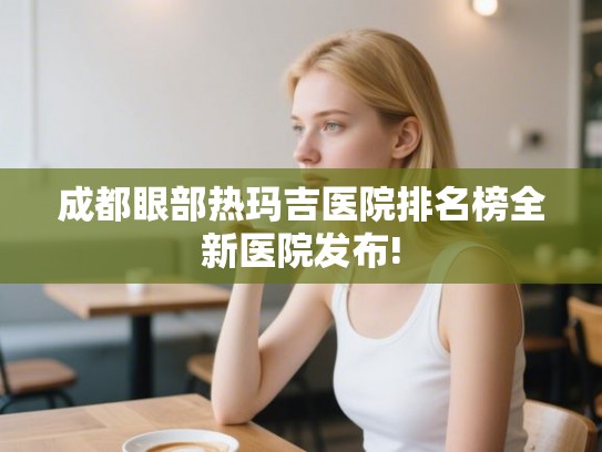 成都眼部热玛吉医院排名榜全新医院发布! 成都眼部热玛吉医院排名榜全新医院发布!