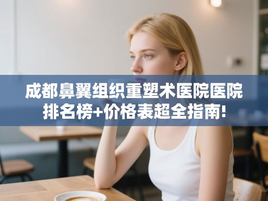 成都鼻翼组织重塑术医院医院排名榜+价格表超全指南!