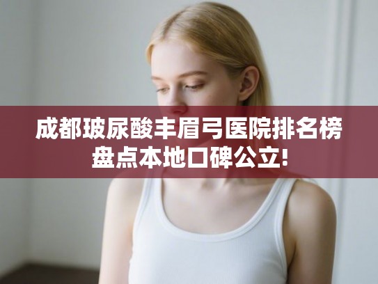 成都玻尿酸丰眉弓医院排名榜盘点本地口碑公立! 成都玻尿酸丰眉弓医院排名榜盘点本地口碑公立!