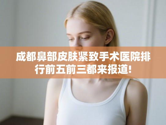 成都鼻部皮肤紧致手术医院排行前五前三都来报道! 成都鼻部皮肤紧致手术医院排行前五前三都来报道!