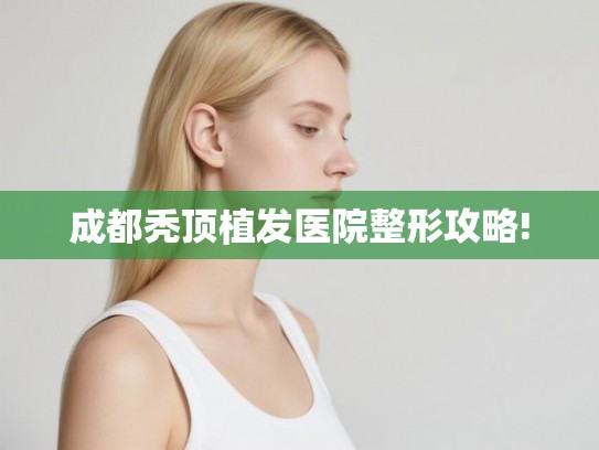 成都秃顶植发医院整形攻略! 成都秃顶植发医院整形攻略!