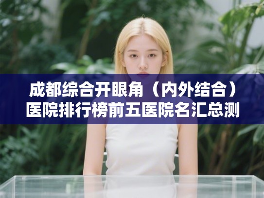 成都综合开眼角（内外结合）医院排行榜前五医院名汇总测评!