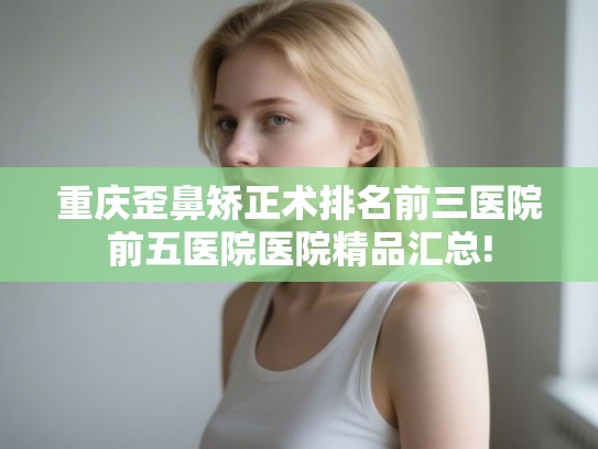 重庆歪鼻矫正术排名前三医院前五医院医院精品汇总!