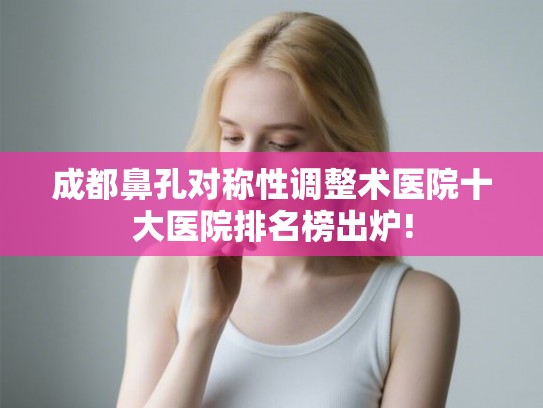 成都鼻孔对称性调整术医院十大医院排名榜出炉!