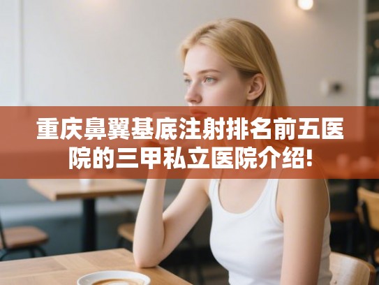 重庆鼻翼基底注射排名前五医院的三甲私立医院介绍!