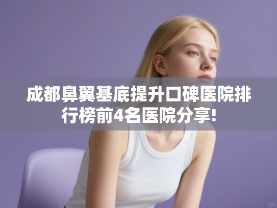 成都鼻翼基底提升口碑医院排行榜前4名医院分享! 成都鼻翼基底提升口碑医院排行榜前4名医院分享!