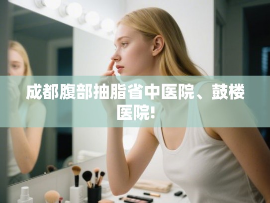 成都腹部抽脂省中医院、鼓楼医院!