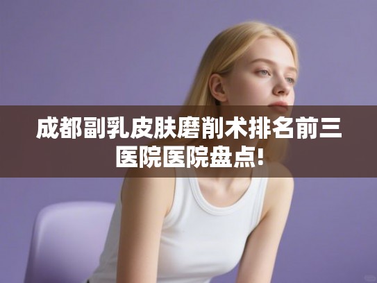 成都副乳皮肤磨削术排名前三医院医院盘点!