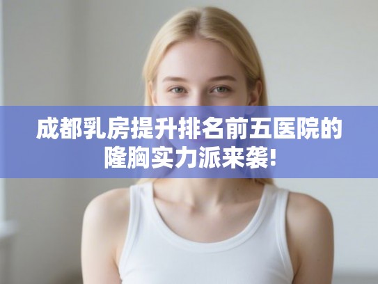 成都乳房提升排名前五医院的隆胸实力派来袭! 成都乳房提升排名前五医院的隆胸实力派来袭!