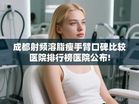 成都射频溶脂瘦手臂口碑比较医院排行榜医院公布! 成都射频溶脂瘦手臂口碑比较医院排行榜医院公布!