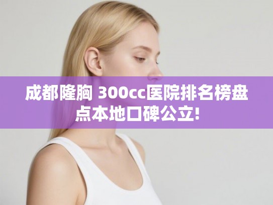 成都隆胸 300cc医院排名榜盘点本地口碑公立!