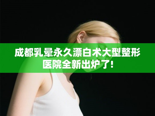 成都乳晕永久漂白术大型整形医院全新出炉了!