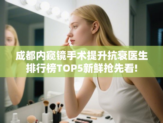 成都内窥镜手术提升抗衰医生排行榜TOP5新鲜抢先看! 成都内窥镜手术提升抗衰医生排行榜TOP5新鲜抢先看!