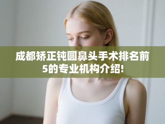 成都矫正钝圆鼻头手术排名前5的专业机构介绍! 成都矫正钝圆鼻头手术排名前5的专业机构介绍!