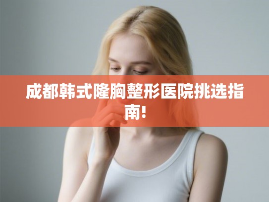 成都韩式隆胸整形医院挑选指南! 成都韩式隆胸整形医院挑选指南!