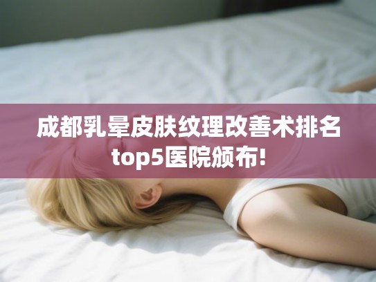 成都乳晕皮肤纹理改善术排名top5医院颁布! 成都乳晕皮肤纹理改善术排名top5医院颁布!