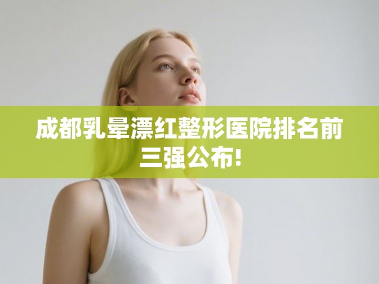 成都乳晕漂红整形医院排名前三强公布! 成都乳晕漂红整形医院排名前三强公布!