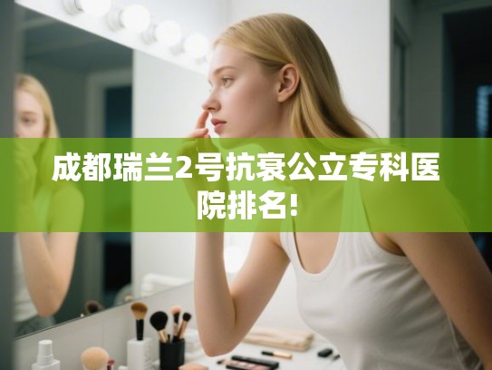 成都瑞兰2号抗衰公立专科医院排名!