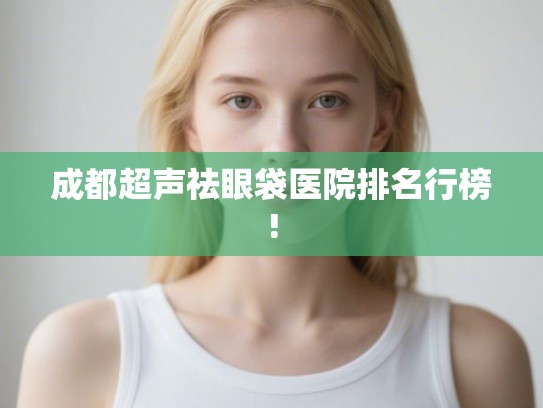 成都超声祛眼袋医院排名行榜!
