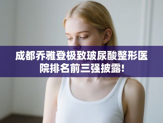 成都乔雅登极致玻尿酸整形医院排名前三强披露! 成都乔雅登极致玻尿酸整形医院排名前三强披露!