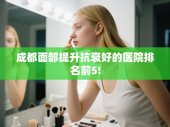成都面部提升抗衰好的医院排名前5! 成都面部提升抗衰好的医院排名前5!