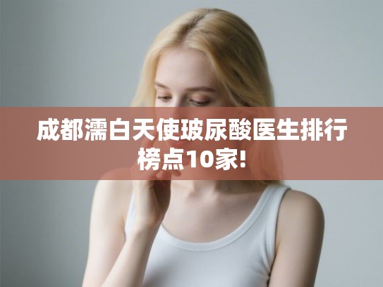 成都濡白天使玻尿酸医生排行榜点10家! 成都濡白天使玻尿酸医生排行榜点10家!
