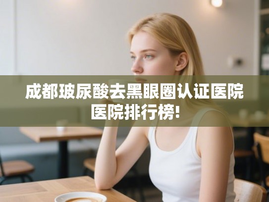 成都玻尿酸去黑眼圈认证医院医院排行榜! 成都玻尿酸去黑眼圈认证医院医院排行榜!