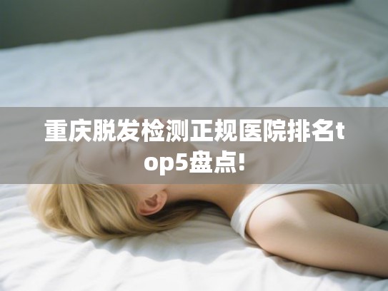 重庆脱发检测正规医院排名top5盘点!