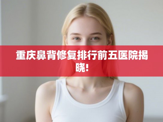 重庆鼻背修复排行前五医院揭晓!