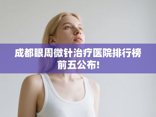 成都眼周微针治疗医院排行榜前五公布! 成都眼周微针治疗医院排行榜前五公布!