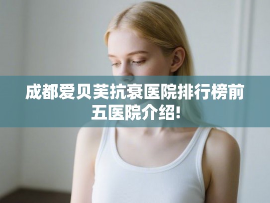 成都爱贝芙抗衰医院排行榜前五医院介绍! 成都爱贝芙抗衰医院排行榜前五医院介绍!