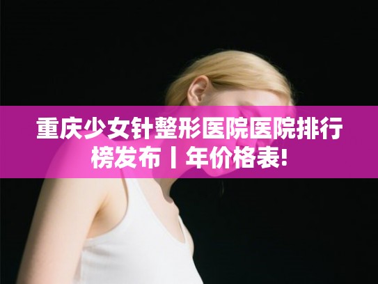 重庆少女针整形医院医院排行榜发布丨年价格表! 重庆少女针整形医院医院排行榜发布丨年价格表!