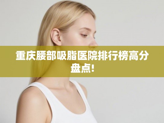 重庆腰部吸脂医院排行榜高分盘点!